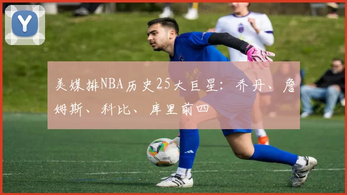 美媒排NBA历史25大巨星：乔丹、詹姆斯、科比、库里前四