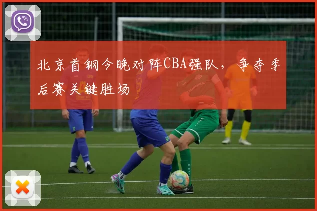 北京首钢今晚对阵CBA强队,争夺季后赛关键胜场