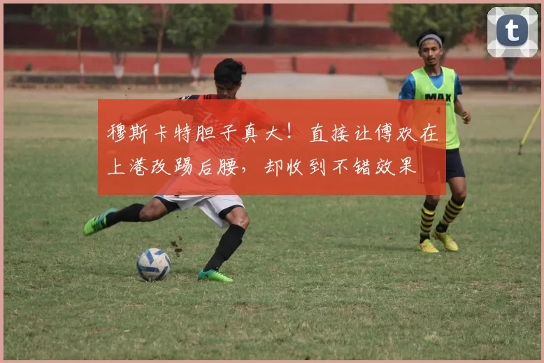 穆斯卡特胆子真大！直接让傅欢在上港改踢后腰，却收到不错效果