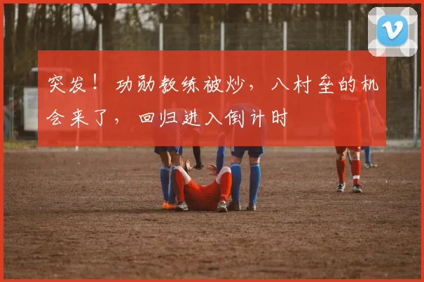 突发！功勋教练被炒，八村垒的机会来了，回归进入倒计时