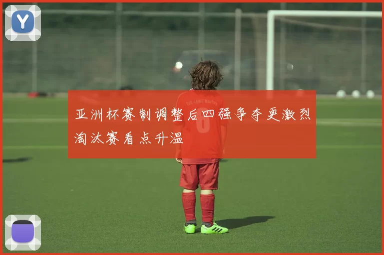 亚洲杯赛制调整后四强争夺更激烈淘汰赛看点升温