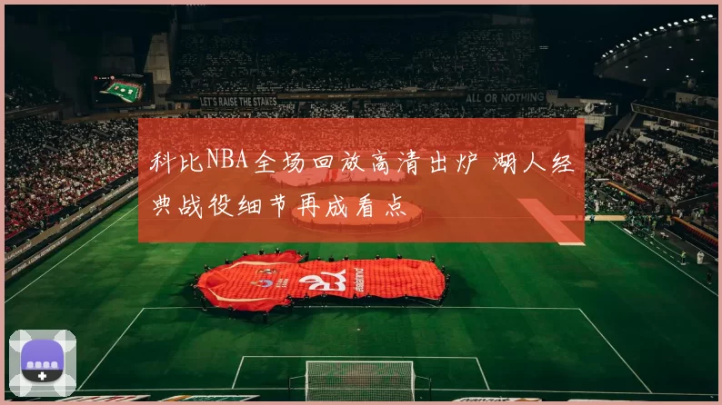 科比NBA全场回放高清出炉 湖人经典战役细节再成看点