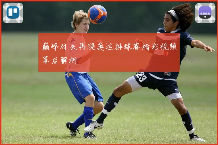 巅峰对决再现奥运排球赛精彩视频幕后解析