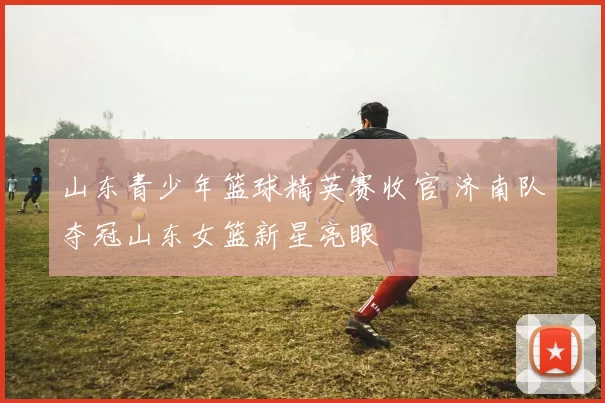 山东青少年篮球精英赛收官 济南队夺冠山东女篮新星亮眼