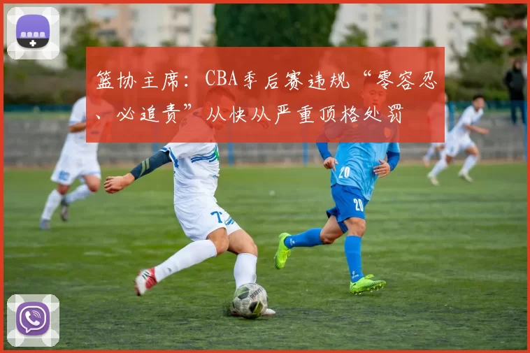 篮协主席：CBA季后赛违规“零容忍、必追责”从快从严重顶格处罚