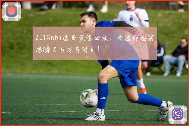 2018nba选秀录像回放,重温那些震撼瞬间与惊喜时刻!