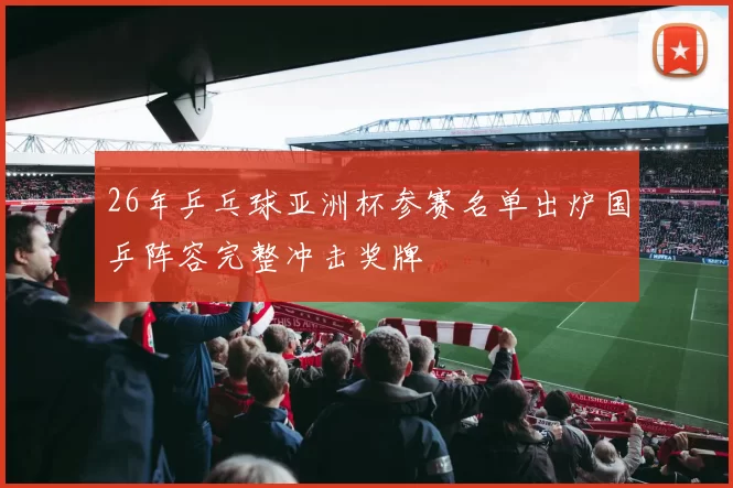 26年乒乓球亚洲杯参赛名单出炉国乒阵容完整冲击奖牌