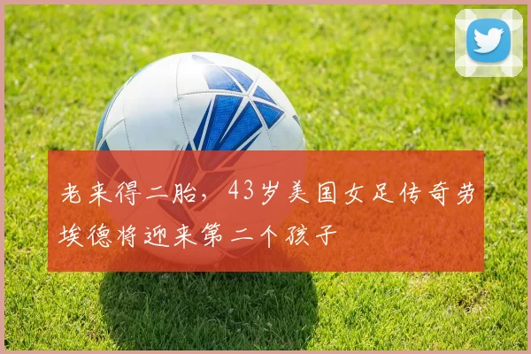 老来得二胎，43岁美国女足传奇劳埃德将迎来第二个孩子