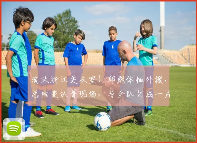 淘汰浙江更衣室!邱彪体恤外援,总结变认哥现场,与全队打成一片