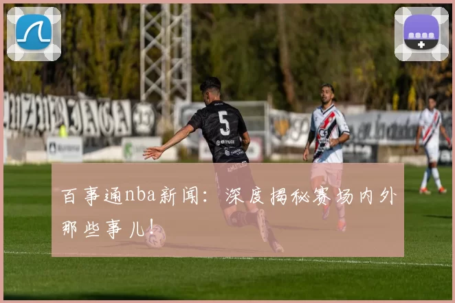 百事通nba新闻：深度揭秘赛场内外那些事儿！