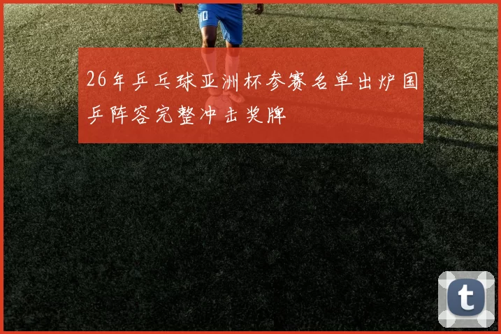 26年乒乓球亚洲杯参赛名单出炉国乒阵容完整冲击奖牌