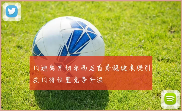门迪离开切尔西后首秀稳健表现引发门将位置竞争升温