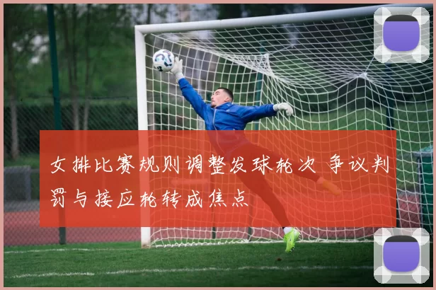 女排比赛规则调整发球轮次 争议判罚与接应轮转成焦点