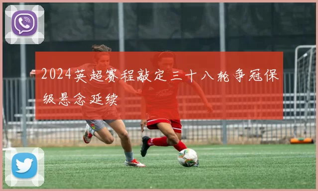 2024英超赛程敲定三十八轮争冠保级悬念延续