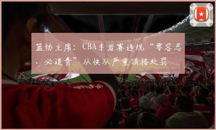 篮协主席：CBA季后赛违规“零容忍、必追责”从快从严重顶格处罚