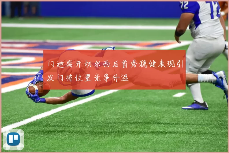 门迪离开切尔西后首秀稳健表现引发门将位置竞争升温