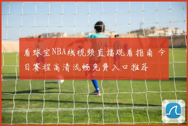 看球宝NBA线视频直播观看指南 今日赛程高清流畅免费入口推荐