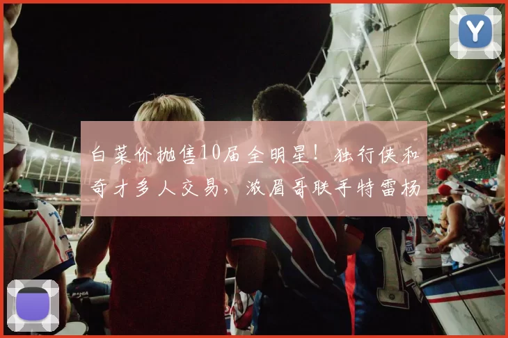 白菜价抛售10届全明星！独行侠和奇才多人交易，浓眉哥联手特雷杨