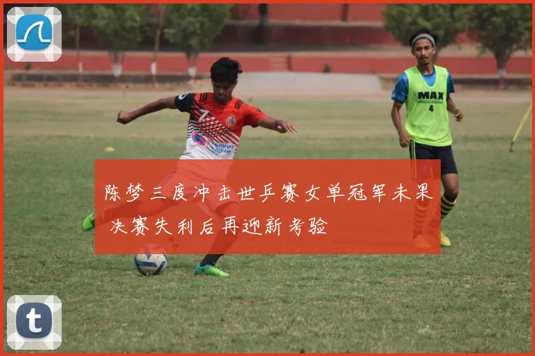 陈梦三度冲击世乒赛女单冠军未果 决赛失利后再迎新考验
