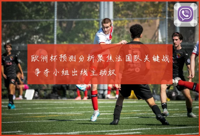 欧洲杯预测分析聚焦法国队关键战 争夺小组出线主动权