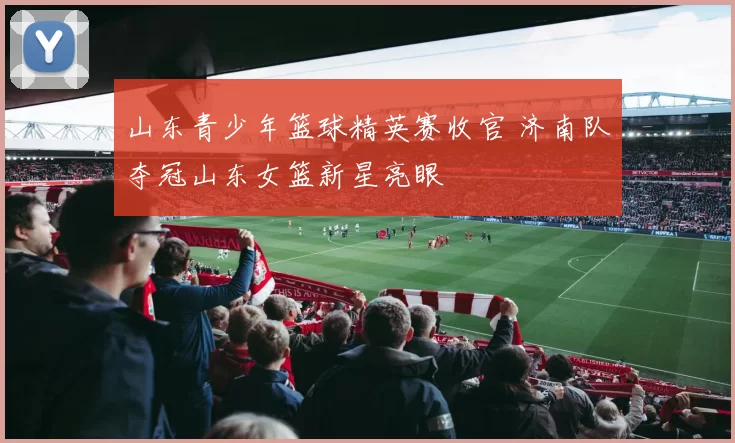 山东青少年篮球精英赛收官 济南队夺冠山东女篮新星亮眼