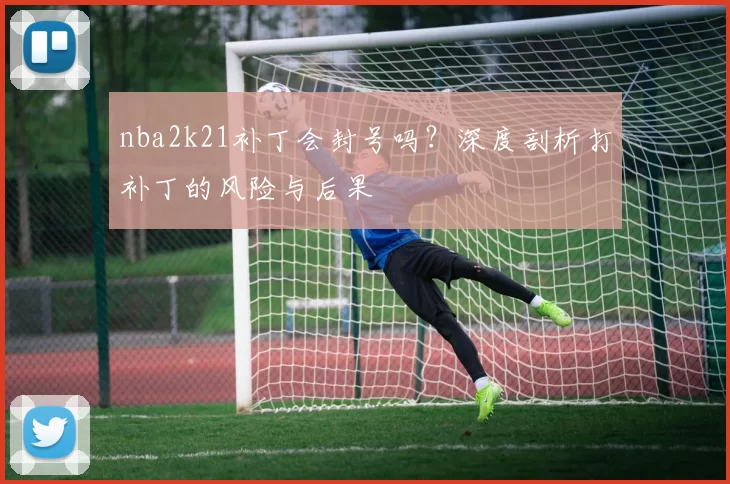 nba2k21补丁会封号吗?深度剖析打补丁的风险与后果