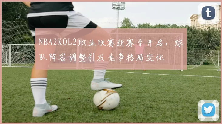 NBA2KOL2职业联赛新赛季开启,球队阵容调整引发竞争格局变化