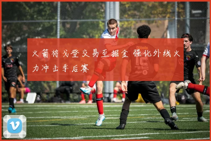 火箭将戈登交易至掘金 强化外线火力冲击季后赛