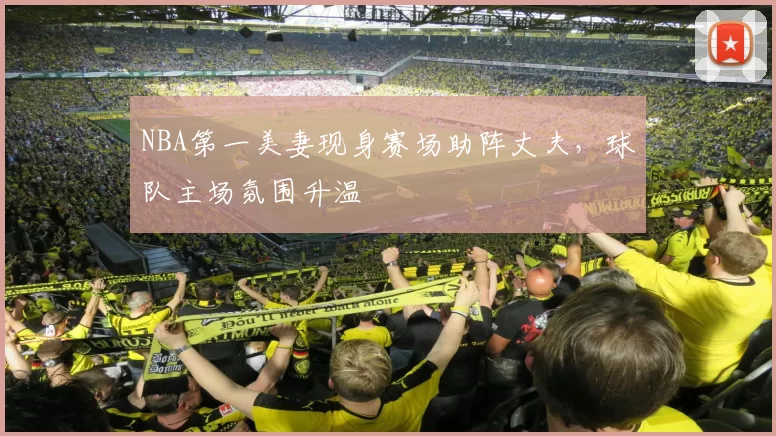 NBA第一美妻现身赛场助阵丈夫，球队主场氛围升温