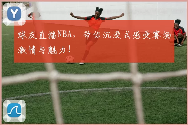 球友直播NBA,带你沉浸式感受赛场激情与魅力!