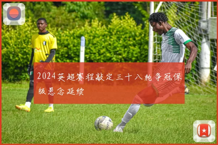 2024英超赛程敲定三十八轮争冠保级悬念延续