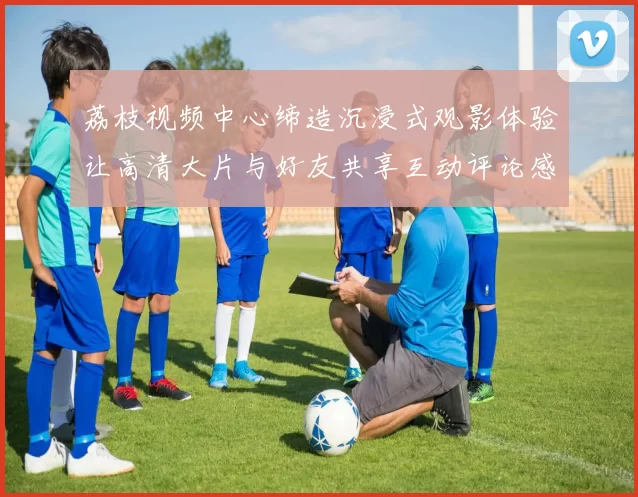 荔枝视频中心缔造沉浸式观影体验让高清大片与好友共享互动评论感受