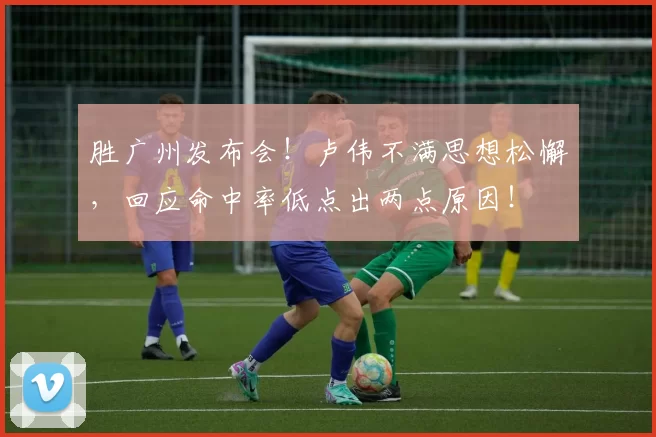 胜广州发布会！卢伟不满思想松懈，回应命中率低点出两点原因！