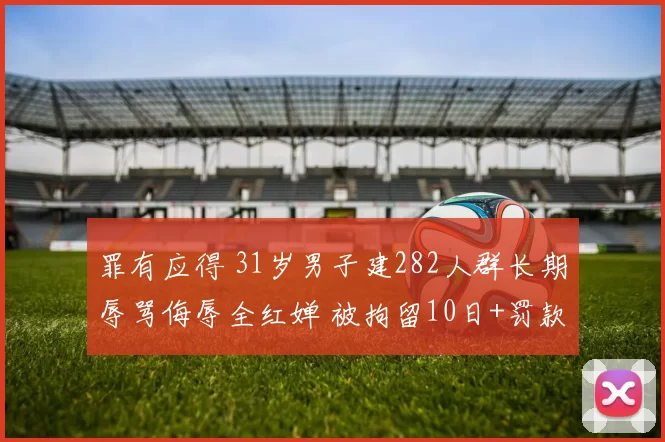 罪有应得 31岁男子建282人群长期辱骂侮辱全红婵 被拘留10日+罚款