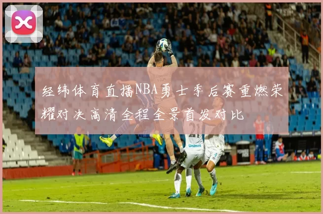 经纬体育直播NBA勇士季后赛重燃荣耀对决高清全程全景首发对比